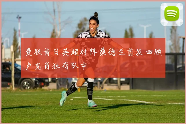 曼联昔日英超对阵桑德兰首发回顾卢克肖独存队中