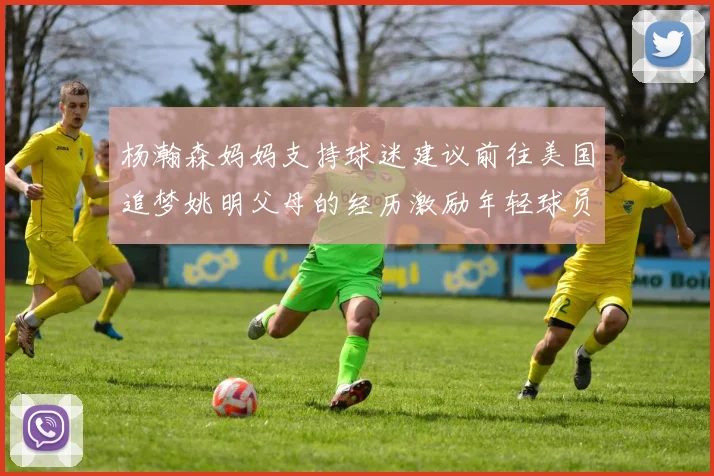 杨瀚森妈妈支持球迷建议前往美国追梦姚明父母的经历激励年轻球员