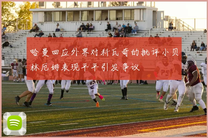 哈曼回应外界对科瓦奇的批评小贝林厄姆表现平平引发争议