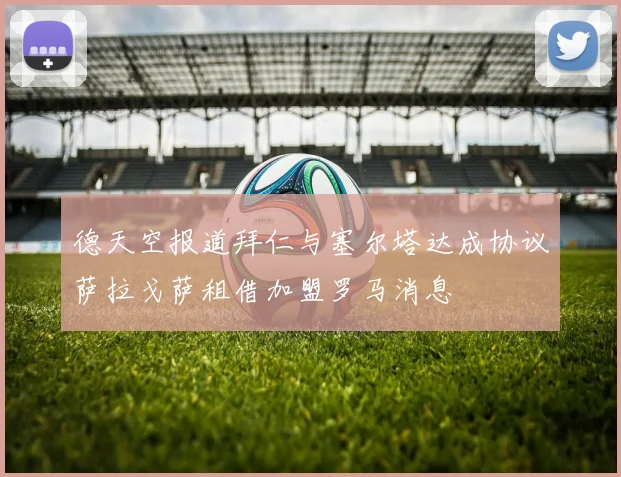 德天空报道拜仁与塞尔塔达成协议萨拉戈萨租借加盟罗马消息