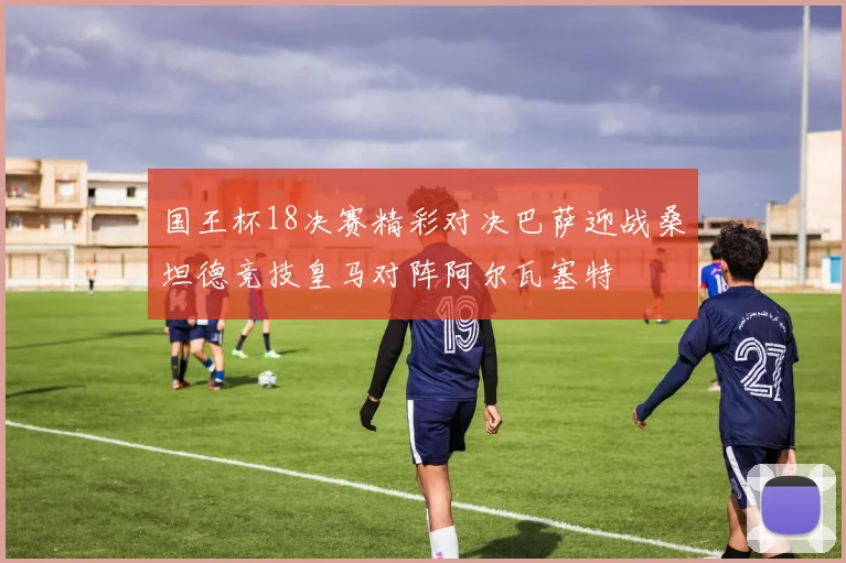 国王杯18决赛精彩对决巴萨迎战桑坦德竞技皇马对阵阿尔瓦塞特