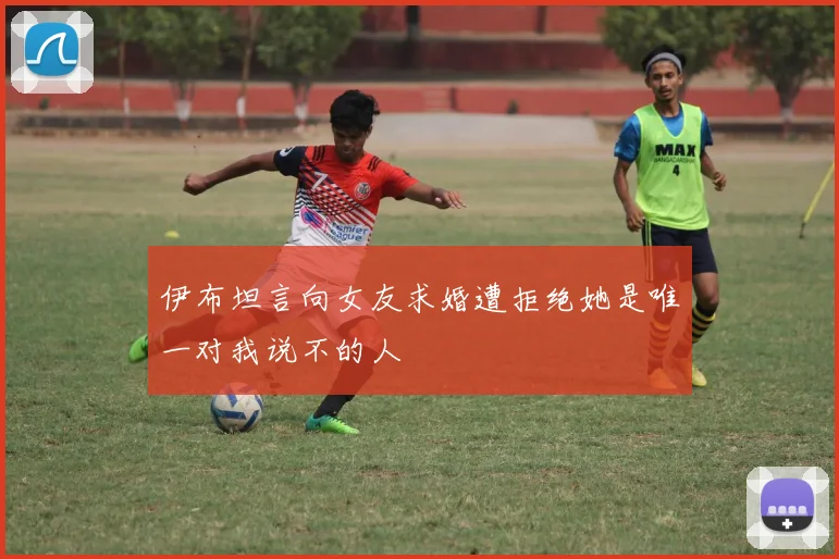 伊布坦言向女友求婚遭拒绝她是唯一对我说不的人