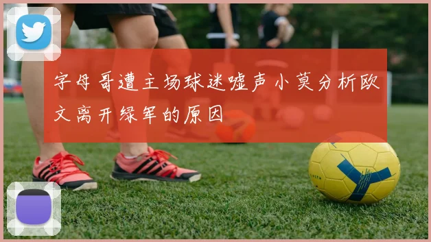 字母哥遭主场球迷嘘声小莫分析欧文离开绿军的原因