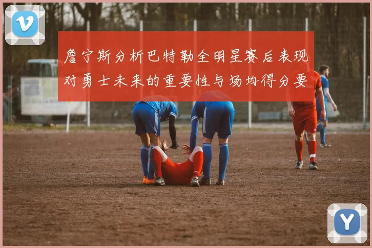 詹宁斯分析巴特勒全明星赛后表现对勇士未来的重要性与场均得分要求