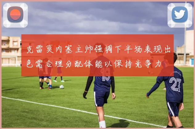 克雷莫内塞主帅强调下半场表现出色需合理分配体能以保持竞争力