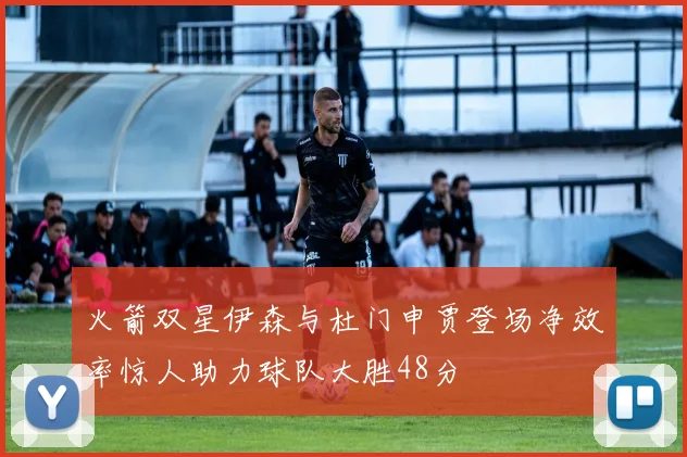 火箭双星伊森与杜门申贾登场净效率惊人助力球队大胜48分