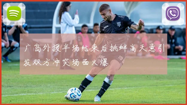 广岛外援半场结束后挑衅高天意引发双方冲突场面火爆