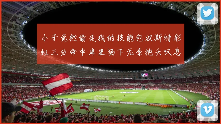 小子竟然偷走我的技能包波斯特彩虹三分命中库里场下无奈抱头叹息