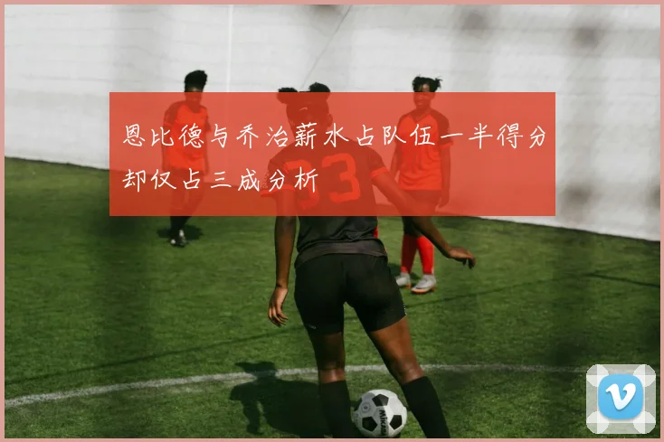 恩比德与乔治薪水占队伍一半得分却仅占三成分析