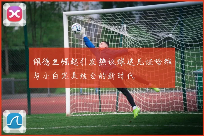佩德里崛起引发热议球迷见证哈维与小白完美结合的新时代