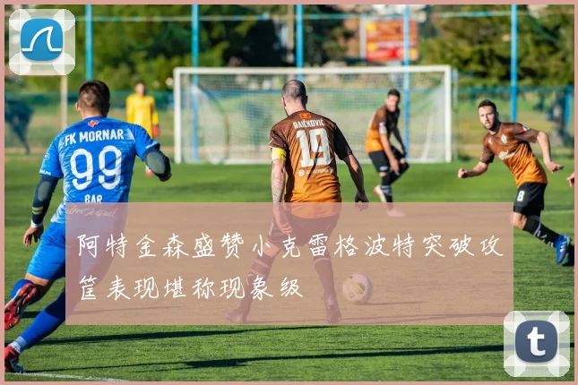 阿特金森盛赞小克雷格波特突破攻筐表现堪称现象级