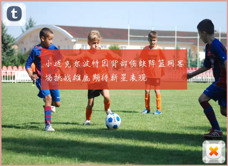 小迈克尔波特因背部伤缺阵篮网客场挑战雄鹿期待新星表现