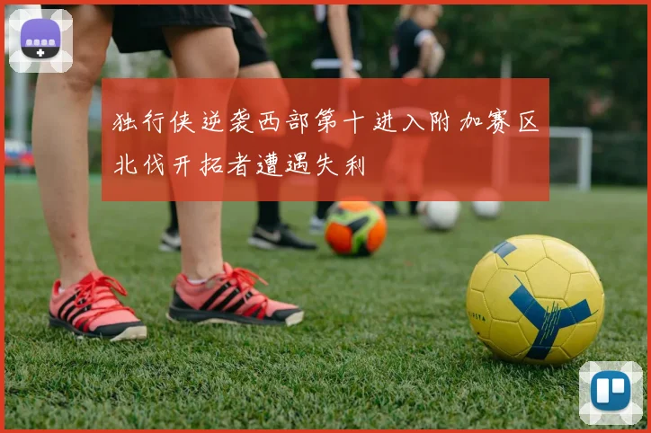 独行侠逆袭西部第十进入附加赛区北伐开拓者遭遇失利