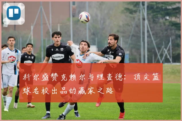 科尔盛赞克赖尔与理查德：顶尖篮球名校出品的赢家之路