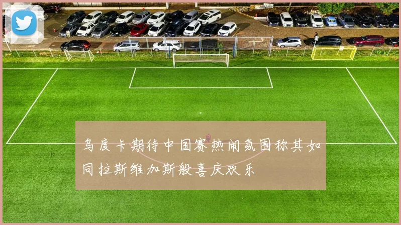 乌度卡期待中国赛热闹氛围称其如同拉斯维加斯般喜庆欢乐