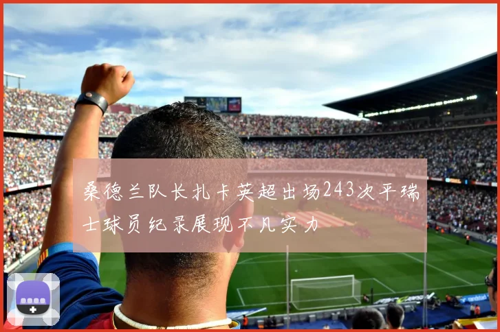 桑德兰队长扎卡英超出场243次平瑞士球员纪录展现不凡实力