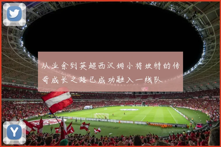 从业余到英超西汉姆小将坎特的传奇成长之路已成功融入一线队