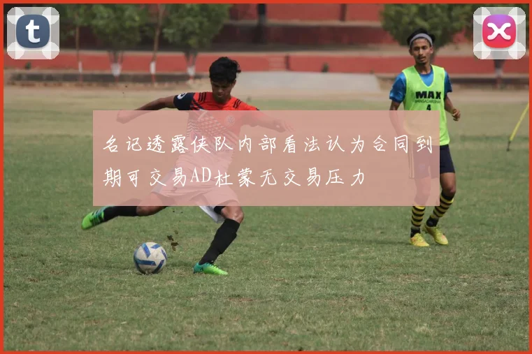 名记透露侠队内部看法认为合同到期可交易AD杜蒙无交易压力