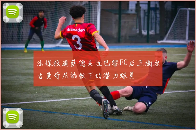 法媒报道萨德关注巴黎FC后卫谢尔吉曼奇尼执教下的潜力球员