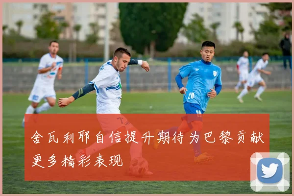 舍瓦利耶自信提升期待为巴黎贡献更多精彩表现