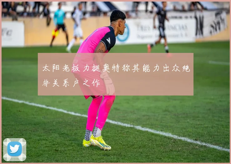 太阳老板力挺奥特称其能力出众绝非关系户之作