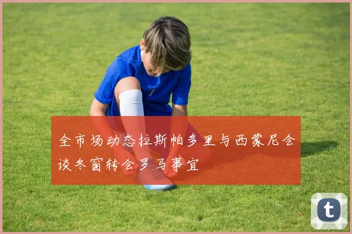 全市场动态拉斯帕多里与西蒙尼会谈冬窗转会罗马事宜