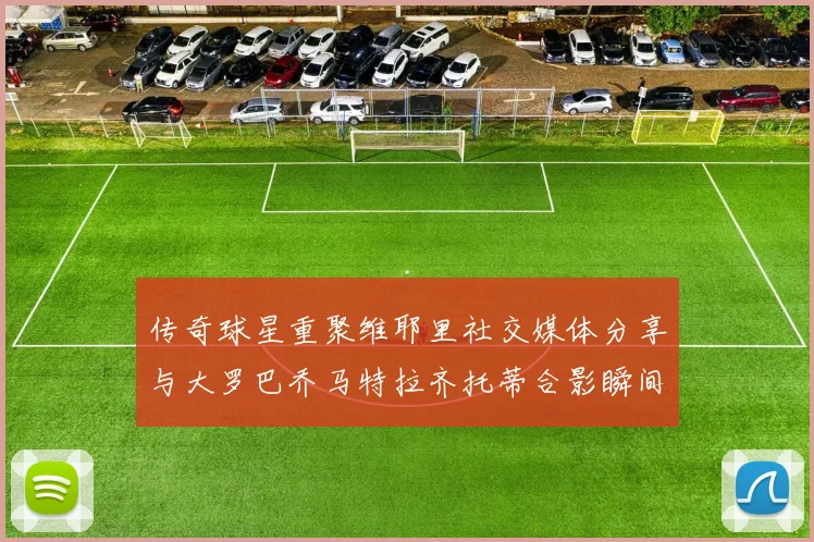 传奇球星重聚维耶里社交媒体分享与大罗巴乔马特拉齐托蒂合影瞬间