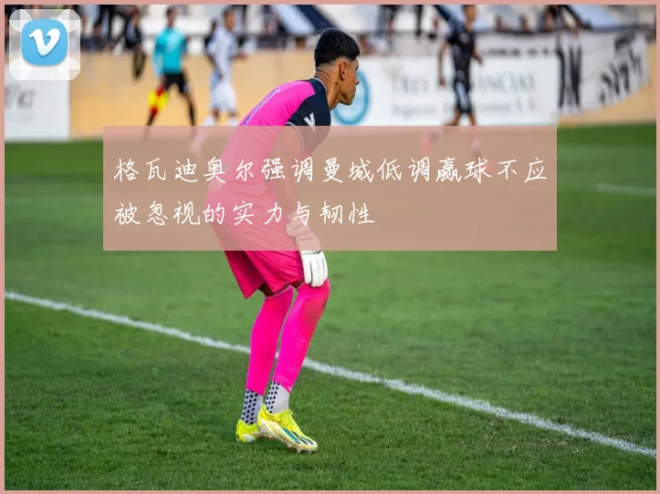 格瓦迪奥尔强调曼城低调赢球不应被忽视的实力与韧性
