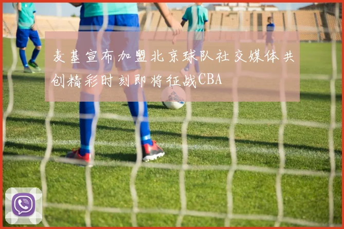麦基宣布加盟北京球队社交媒体共创精彩时刻即将征战CBA