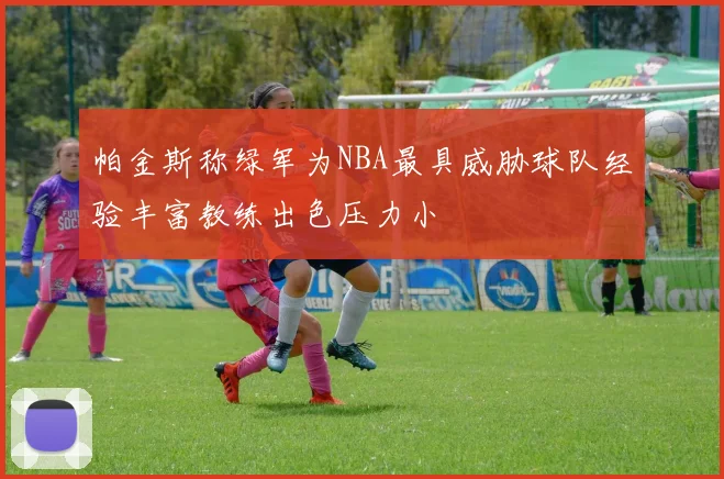 帕金斯称绿军为NBA最具威胁球队经验丰富教练出色压力小