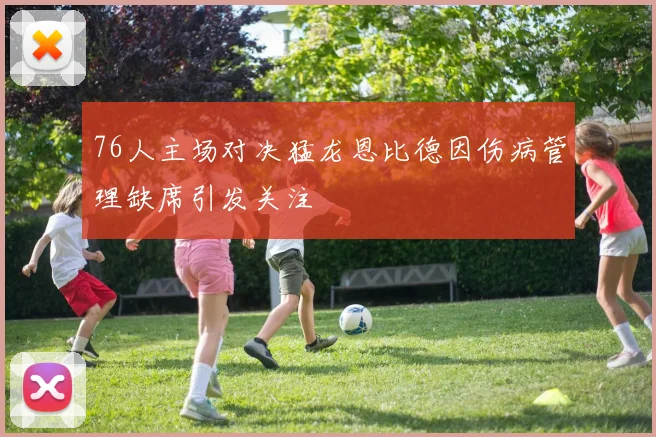 76人主场对决猛龙恩比德因伤病管理缺席引发关注