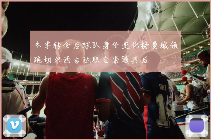 冬季转会后球队身价变化榜曼城领跑切尔西吉达联合紧随其后
