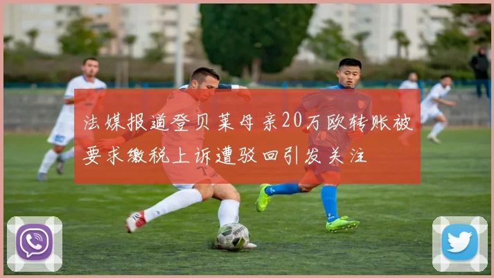 法媒报道登贝莱母亲20万欧转账被要求缴税上诉遭驳回引发关注