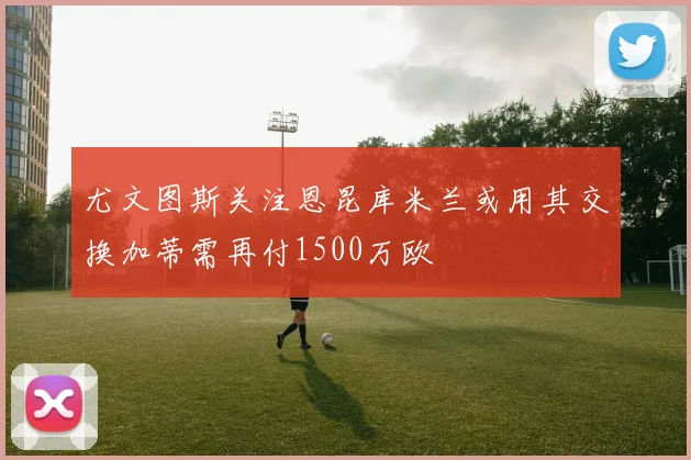 尤文图斯关注恩昆库米兰或用其交换加蒂需再付1500万欧