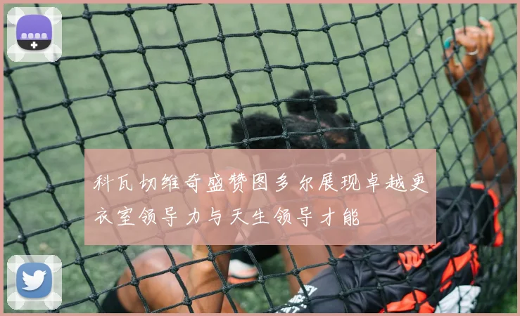 科瓦切维奇盛赞图多尔展现卓越更衣室领导力与天生领导才能