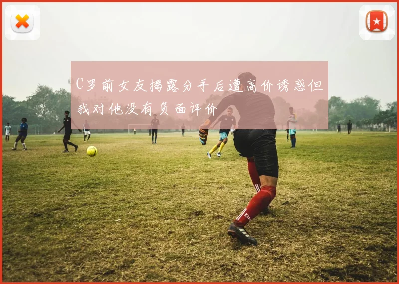 C罗前女友揭露分手后遭高价诱惑但我对他没有负面评价