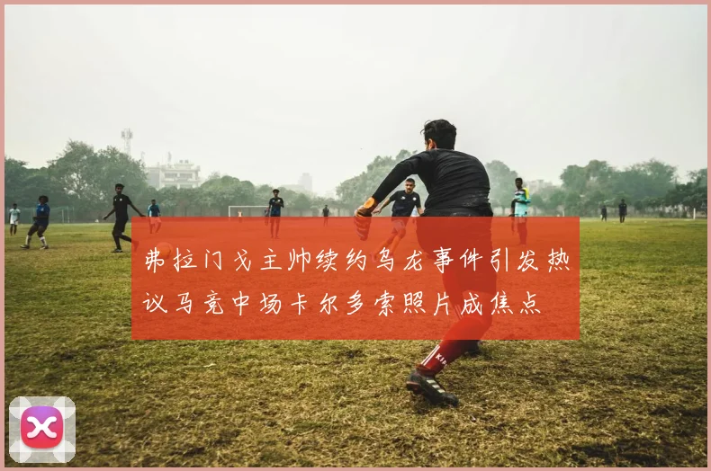 弗拉门戈主帅续约乌龙事件引发热议马竞中场卡尔多索照片成焦点