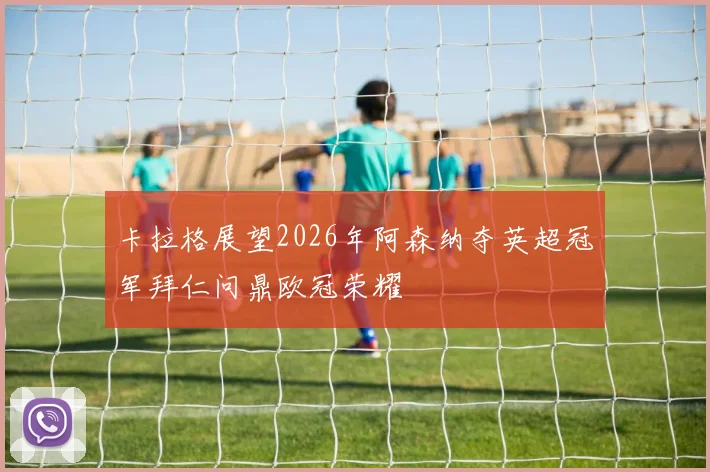 卡拉格展望2026年阿森纳夺英超冠军拜仁问鼎欧冠荣耀