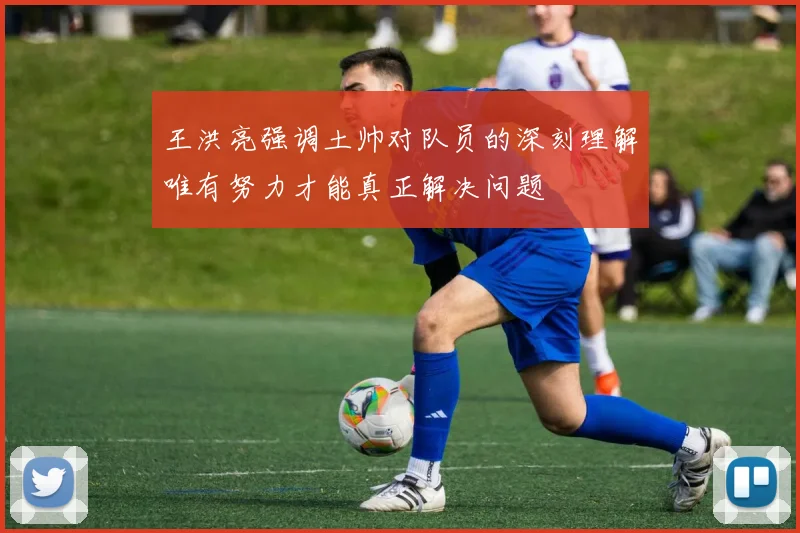 王洪亮强调土帅对队员的深刻理解唯有努力才能真正解决问题